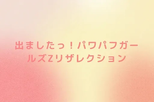 出ましたっ！パワパフガールズZリザレクション