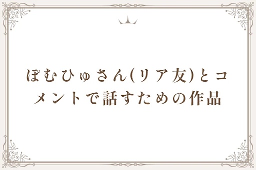 ぽむひゅさん(リア友)とコメントで話すための作品