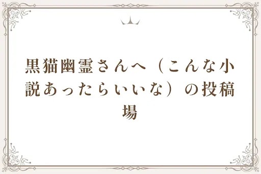 黒猫幽霊さんへ（こんな小説あったらいいな）の投稿場