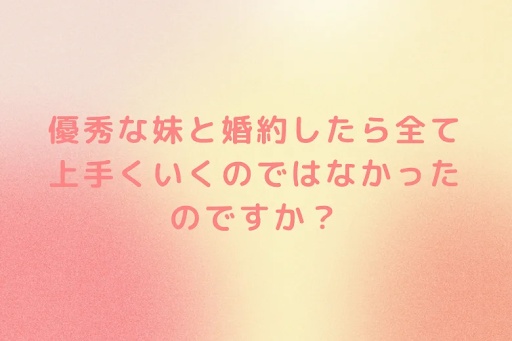 優秀な妹と婚約したら全て上手くいくのではなかったのですか？