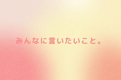 みんなに言いたいこと。
